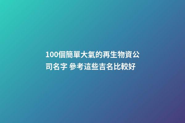 100個簡單大氣的再生物資公司名字 參考這些吉名比較好